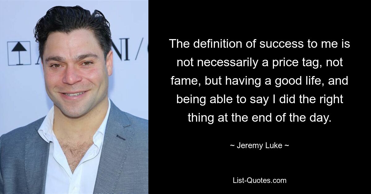 The definition of success to me is not necessarily a price tag, not fame, but having a good life, and being able to say I did the right thing at the end of the day. — © Jeremy Luke