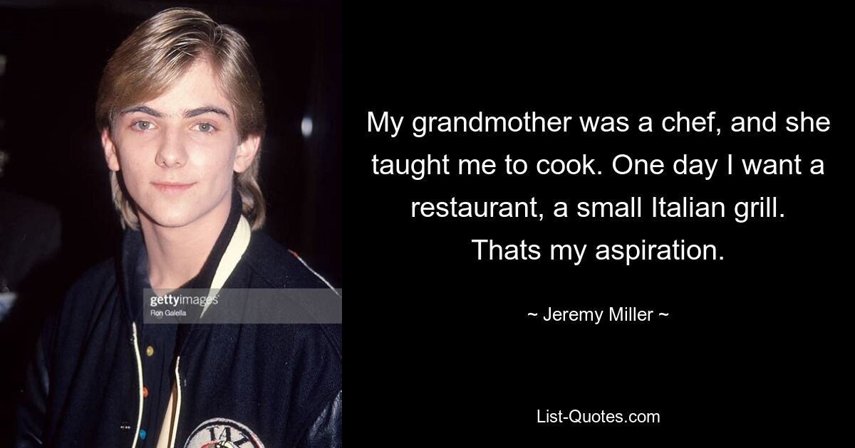 My grandmother was a chef, and she taught me to cook. One day I want a restaurant, a small Italian grill. Thats my aspiration. — © Jeremy Miller