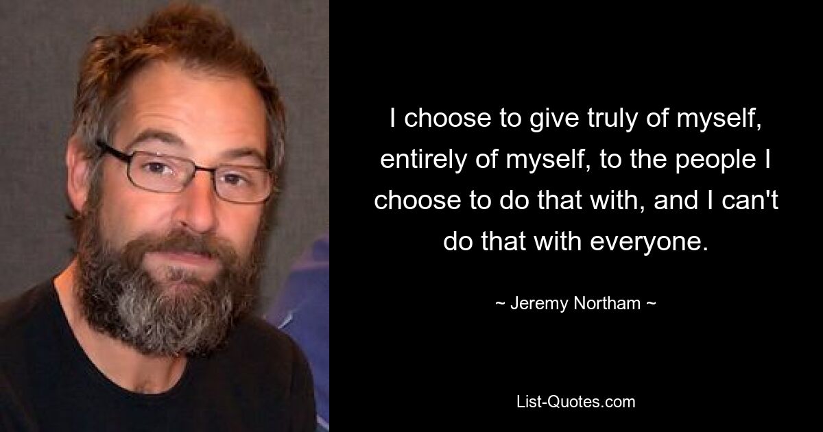 I choose to give truly of myself, entirely of myself, to the people I choose to do that with, and I can't do that with everyone. — © Jeremy Northam