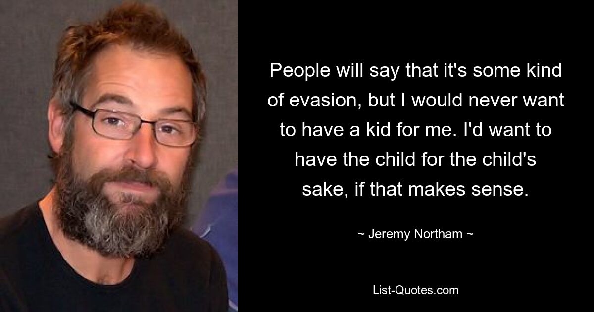 People will say that it's some kind of evasion, but I would never want to have a kid for me. I'd want to have the child for the child's sake, if that makes sense. — © Jeremy Northam