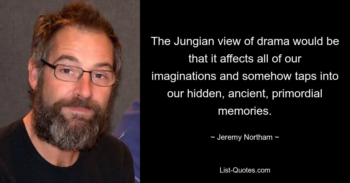 The Jungian view of drama would be that it affects all of our imaginations and somehow taps into our hidden, ancient, primordial memories. — © Jeremy Northam