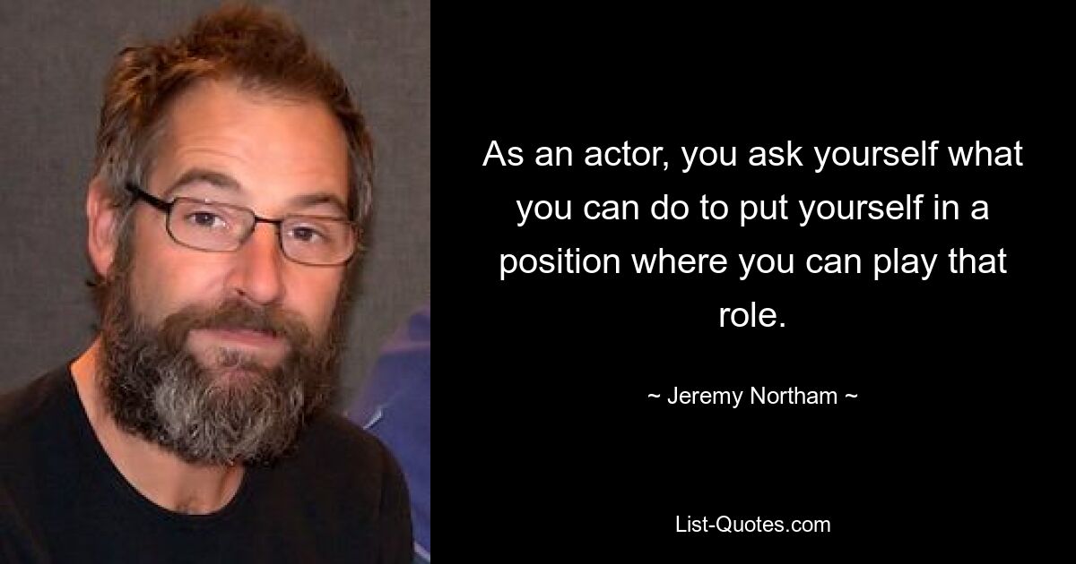 As an actor, you ask yourself what you can do to put yourself in a position where you can play that role. — © Jeremy Northam