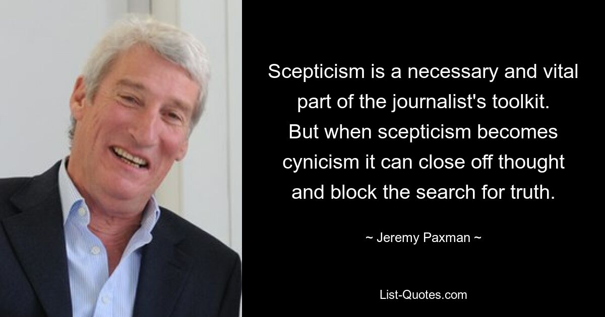 Scepticism is a necessary and vital part of the journalist's toolkit. But when scepticism becomes cynicism it can close off thought and block the search for truth. — © Jeremy Paxman