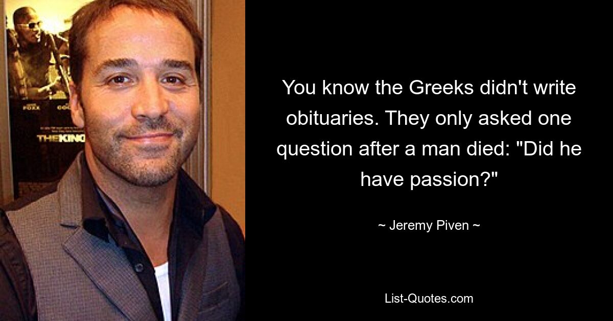 You know the Greeks didn't write obituaries. They only asked one question after a man died: "Did he have passion?" — © Jeremy Piven