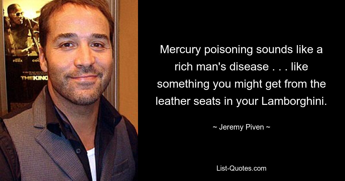 Mercury poisoning sounds like a rich man's disease . . . like something you might get from the leather seats in your Lamborghini. — © Jeremy Piven