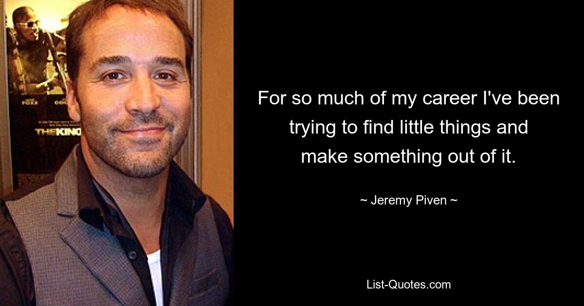 For so much of my career I've been trying to find little things and make something out of it. — © Jeremy Piven