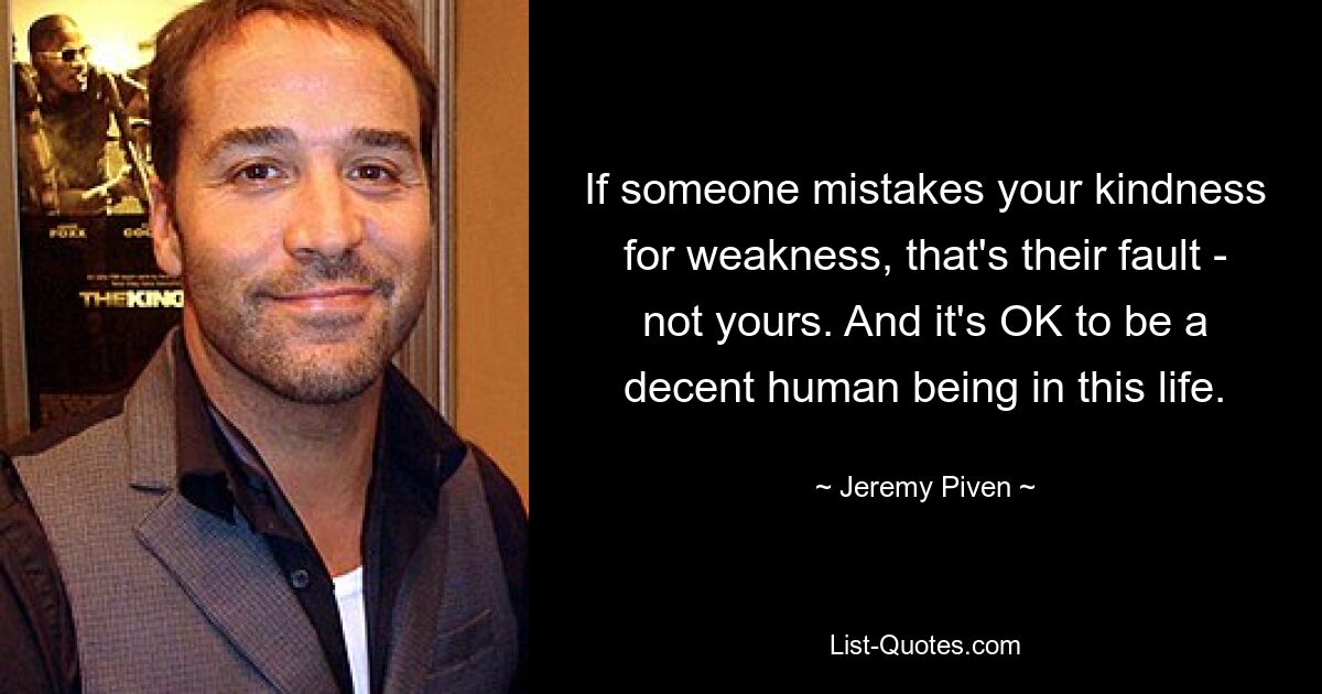 If someone mistakes your kindness for weakness, that's their fault - not yours. And it's OK to be a decent human being in this life. — © Jeremy Piven