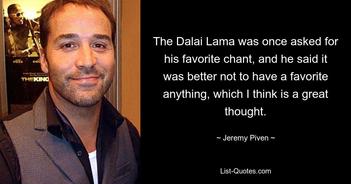 The Dalai Lama was once asked for his favorite chant, and he said it was better not to have a favorite anything, which I think is a great thought. — © Jeremy Piven