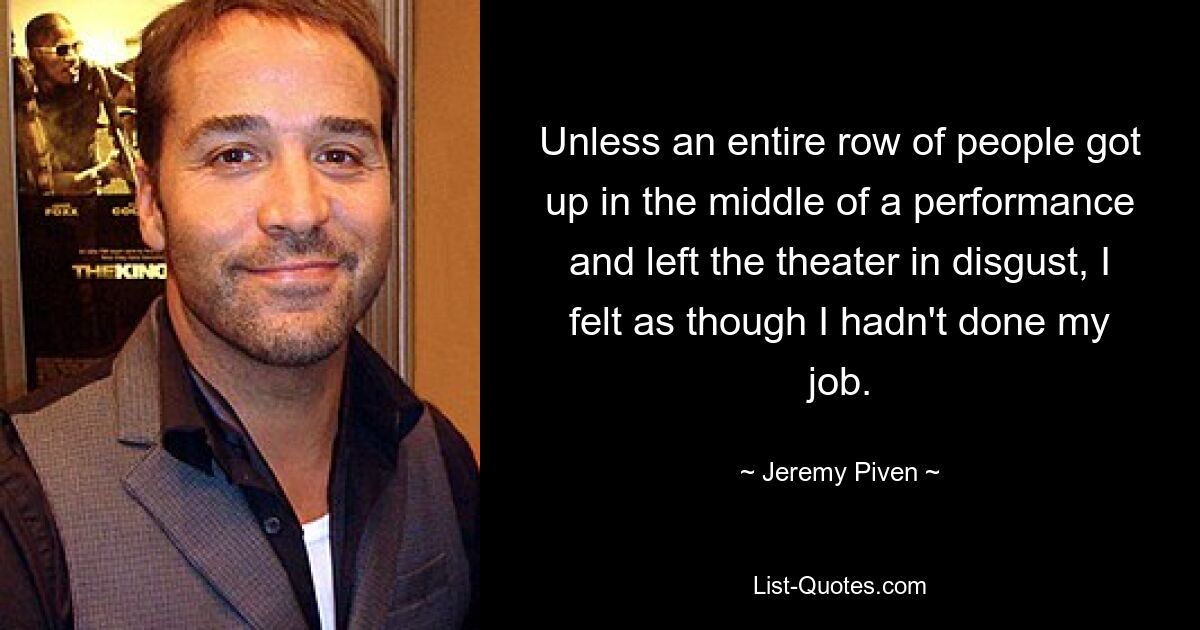 Unless an entire row of people got up in the middle of a performance and left the theater in disgust, I felt as though I hadn't done my job. — © Jeremy Piven