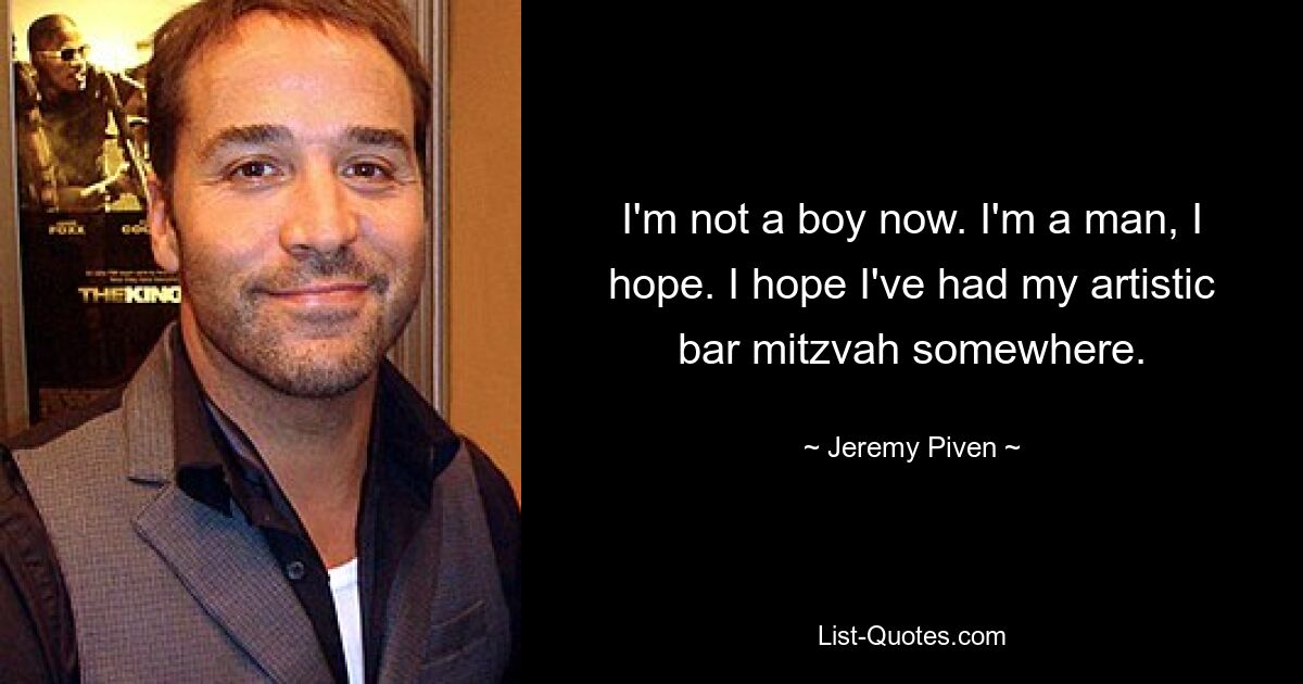 I'm not a boy now. I'm a man, I hope. I hope I've had my artistic bar mitzvah somewhere. — © Jeremy Piven