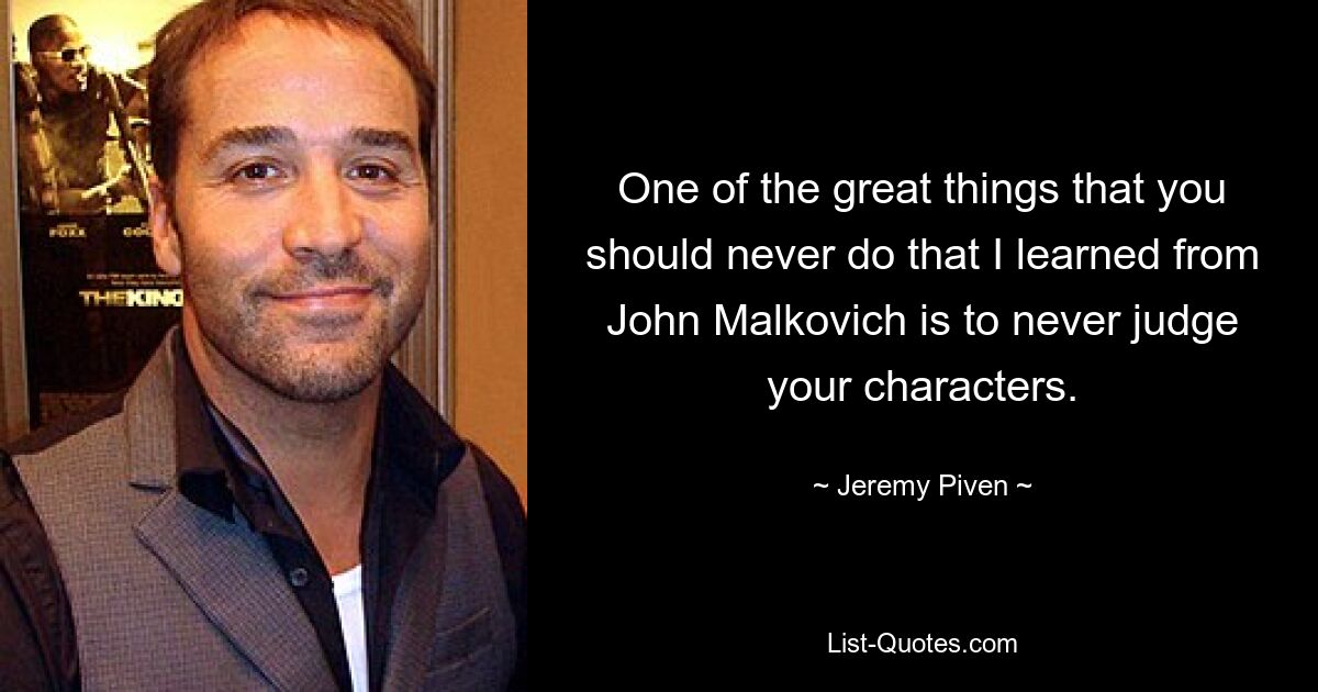 One of the great things that you should never do that I learned from John Malkovich is to never judge your characters. — © Jeremy Piven