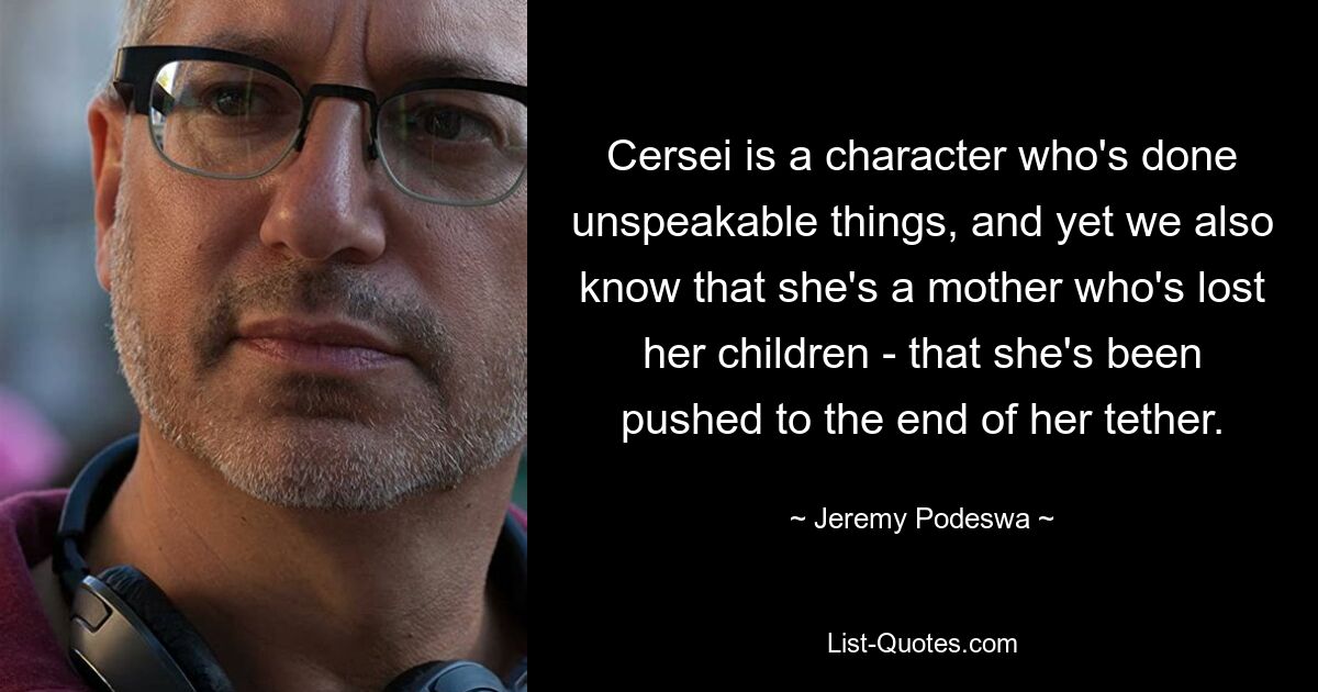 Cersei is a character who's done unspeakable things, and yet we also know that she's a mother who's lost her children - that she's been pushed to the end of her tether. — © Jeremy Podeswa