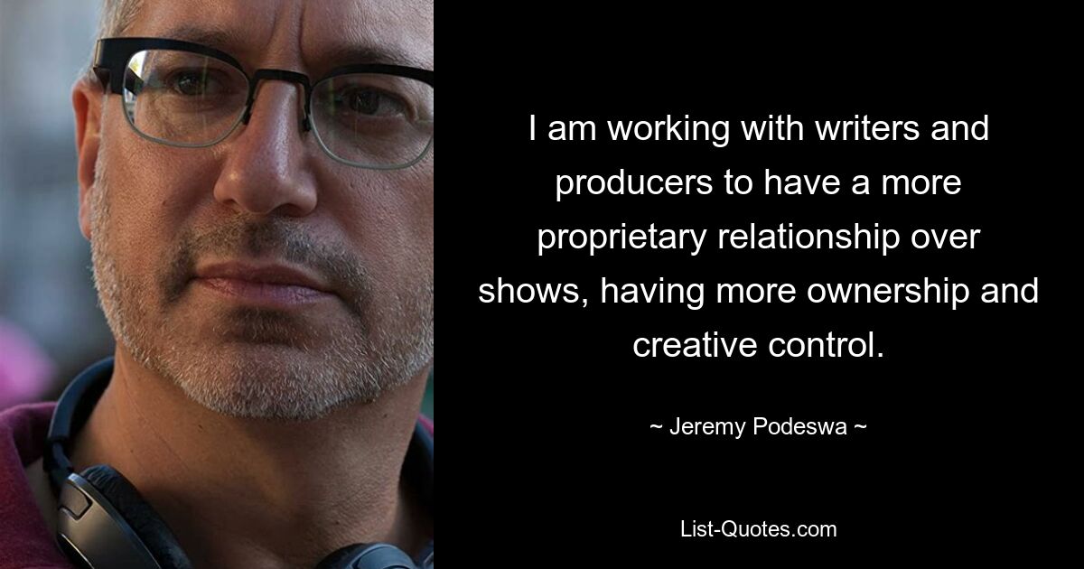 I am working with writers and producers to have a more proprietary relationship over shows, having more ownership and creative control. — © Jeremy Podeswa