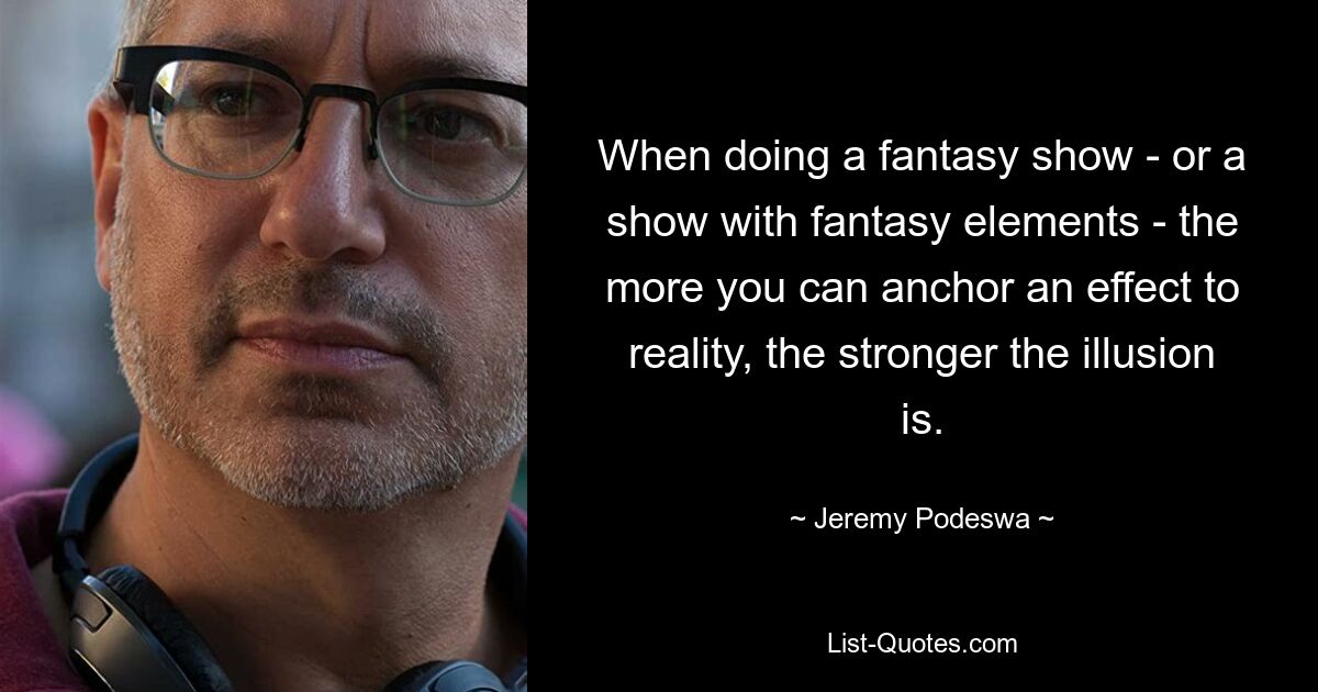 When doing a fantasy show - or a show with fantasy elements - the more you can anchor an effect to reality, the stronger the illusion is. — © Jeremy Podeswa