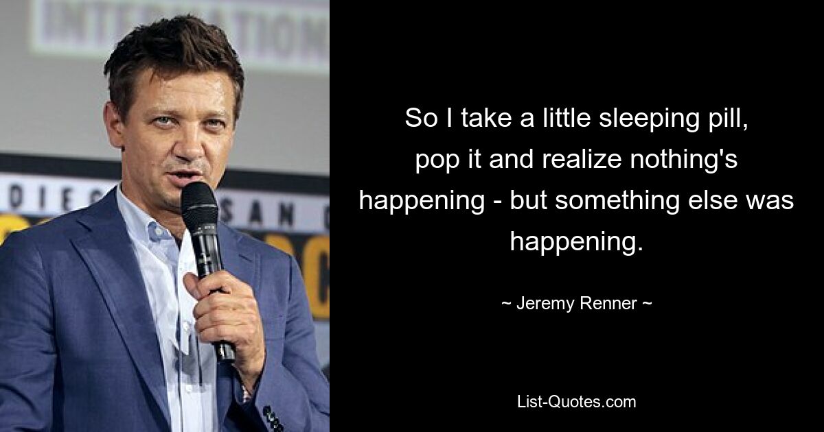 So I take a little sleeping pill, pop it and realize nothing's happening - but something else was happening. — © Jeremy Renner