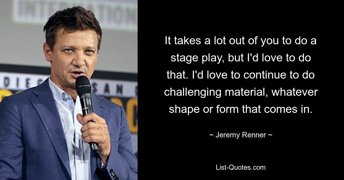 It takes a lot out of you to do a stage play, but I'd love to do that. I'd love to continue to do challenging material, whatever shape or form that comes in. — © Jeremy Renner