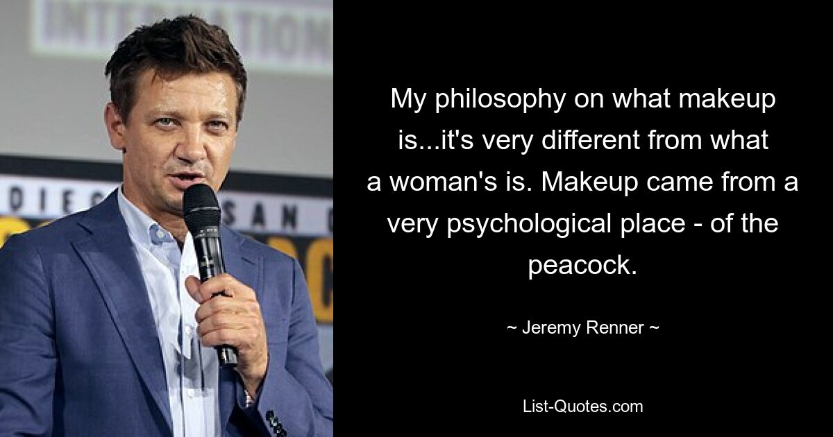 My philosophy on what makeup is...it's very different from what a woman's is. Makeup came from a very psychological place - of the peacock. — © Jeremy Renner