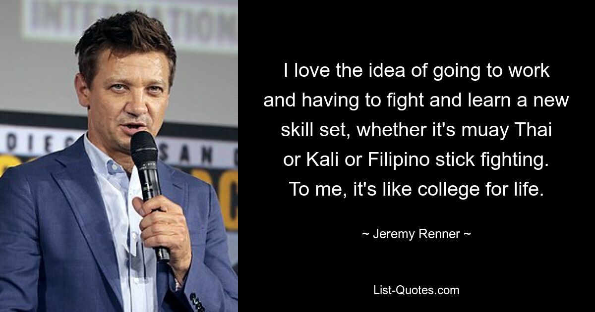 I love the idea of going to work and having to fight and learn a new skill set, whether it's muay Thai or Kali or Filipino stick fighting. To me, it's like college for life. — © Jeremy Renner