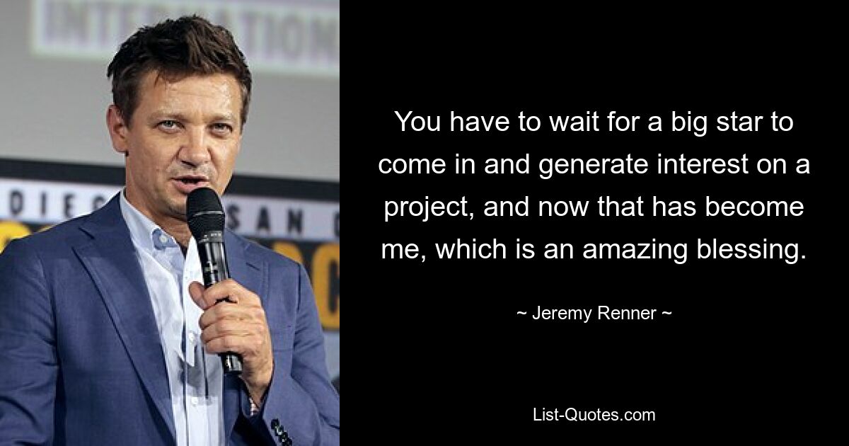 You have to wait for a big star to come in and generate interest on a project, and now that has become me, which is an amazing blessing. — © Jeremy Renner