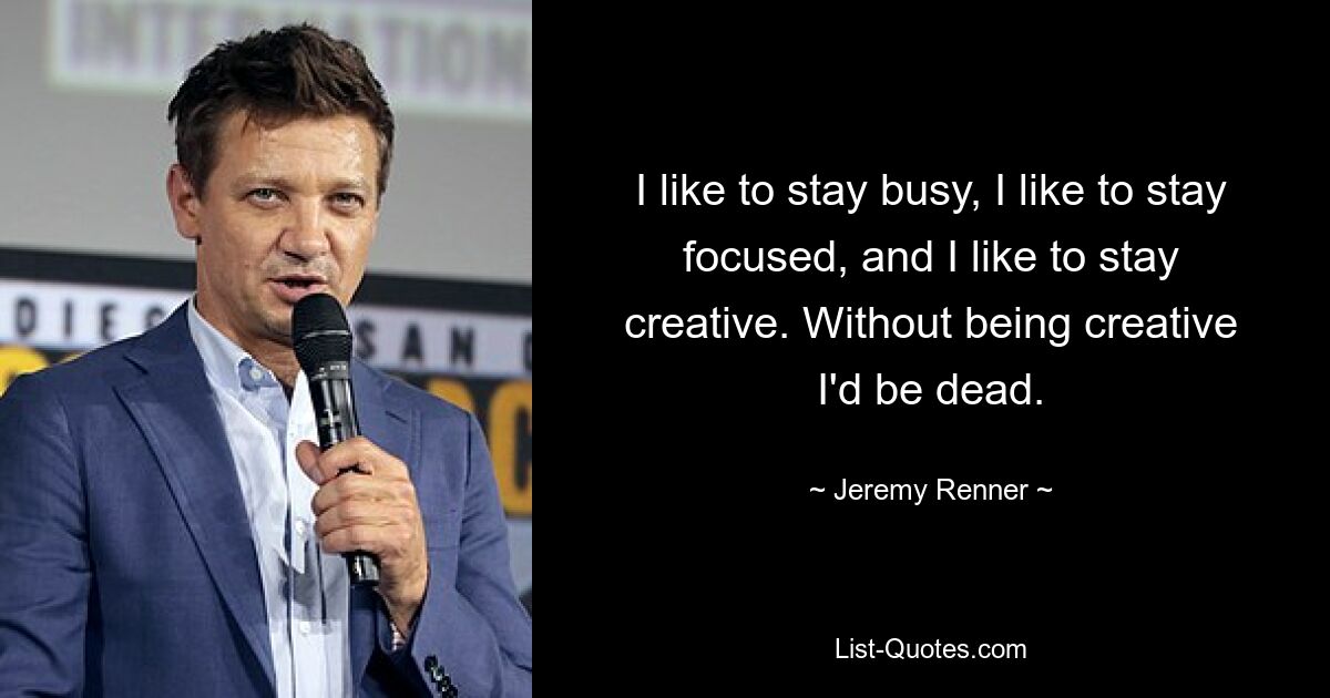 I like to stay busy, I like to stay focused, and I like to stay creative. Without being creative I'd be dead. — © Jeremy Renner