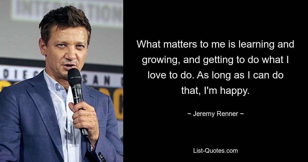 What matters to me is learning and growing, and getting to do what I love to do. As long as I can do that, I'm happy. — © Jeremy Renner