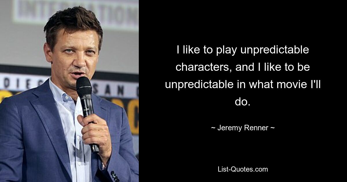 I like to play unpredictable characters, and I like to be unpredictable in what movie I'll do. — © Jeremy Renner