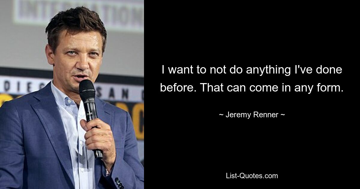 I want to not do anything I've done before. That can come in any form. — © Jeremy Renner