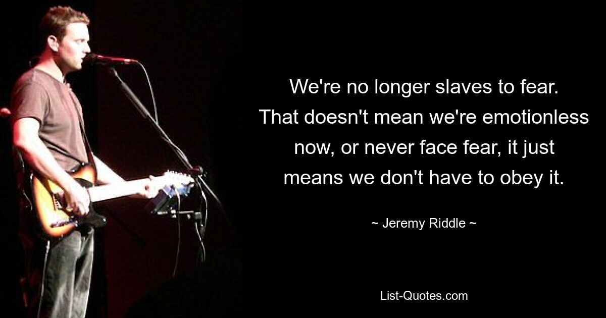 We're no longer slaves to fear. That doesn't mean we're emotionless now, or never face fear, it just means we don't have to obey it. — © Jeremy Riddle