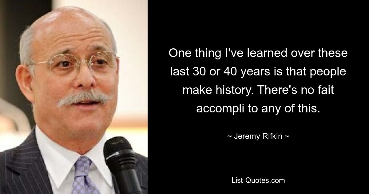 One thing I've learned over these last 30 or 40 years is that people make history. There's no fait accompli to any of this. — © Jeremy Rifkin