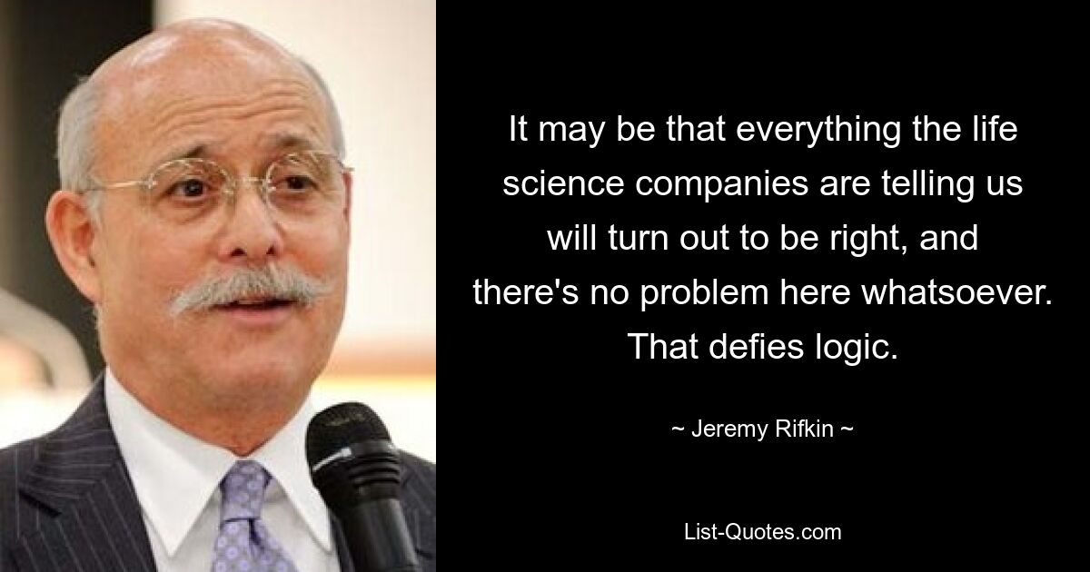 It may be that everything the life science companies are telling us will turn out to be right, and there's no problem here whatsoever. That defies logic. — © Jeremy Rifkin