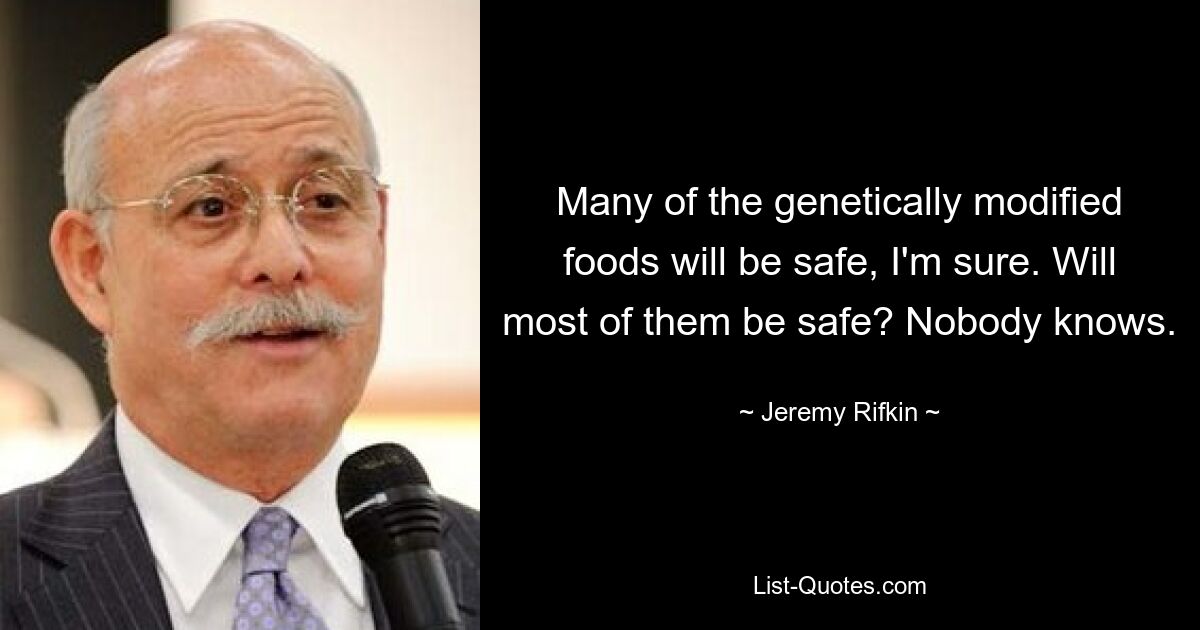 Many of the genetically modified foods will be safe, I'm sure. Will most of them be safe? Nobody knows. — © Jeremy Rifkin