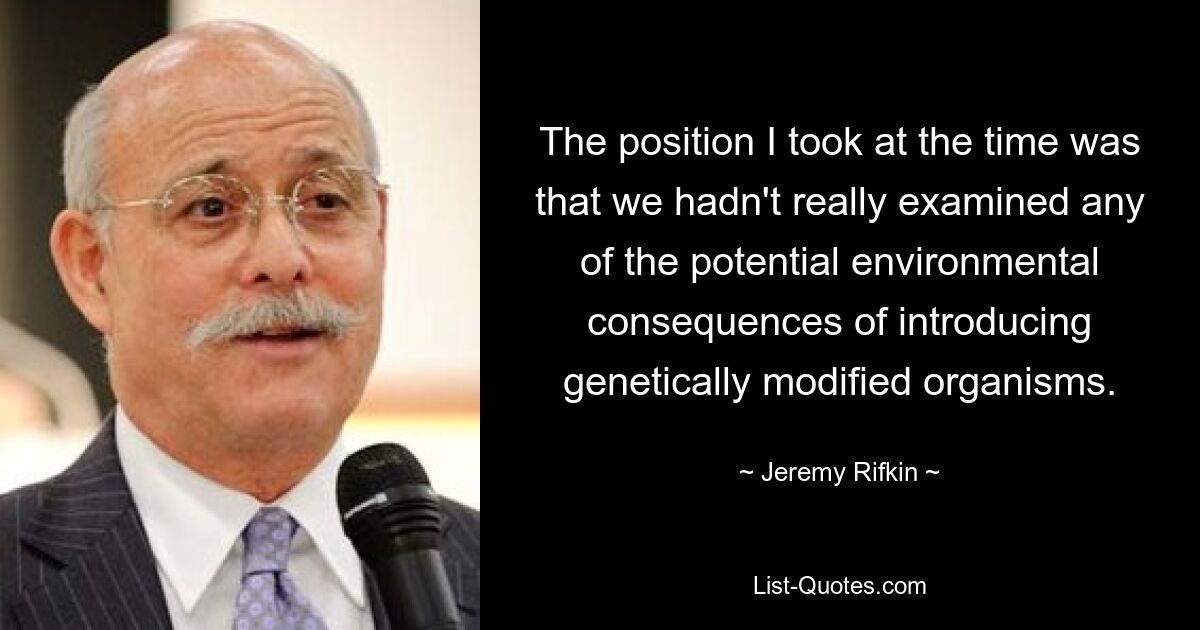 The position I took at the time was that we hadn't really examined any of the potential environmental consequences of introducing genetically modified organisms. — © Jeremy Rifkin