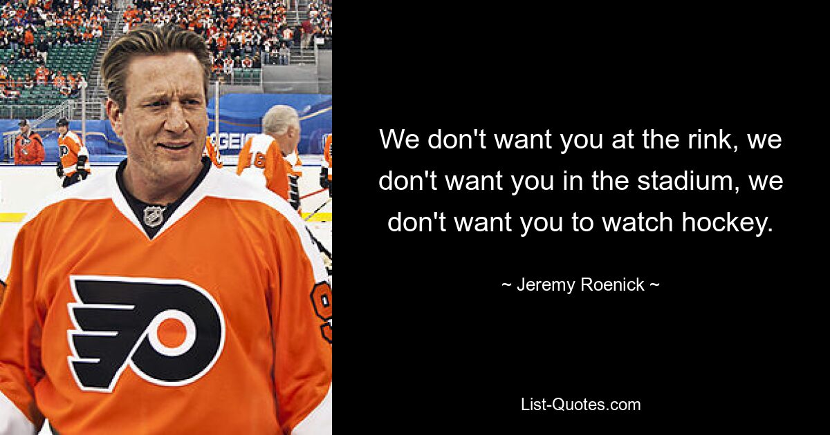 We don't want you at the rink, we don't want you in the stadium, we don't want you to watch hockey. — © Jeremy Roenick