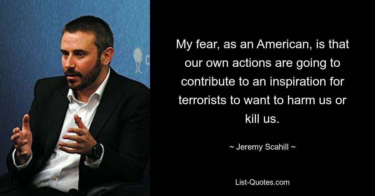 My fear, as an American, is that our own actions are going to contribute to an inspiration for terrorists to want to harm us or kill us. — © Jeremy Scahill