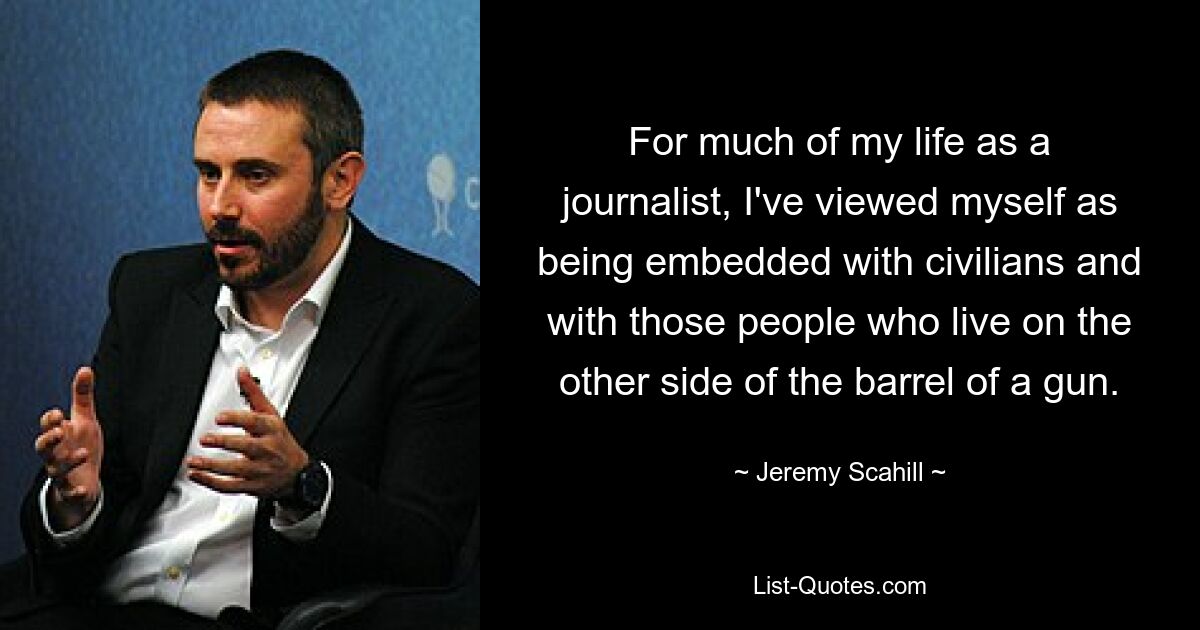 For much of my life as a journalist, I've viewed myself as being embedded with civilians and with those people who live on the other side of the barrel of a gun. — © Jeremy Scahill