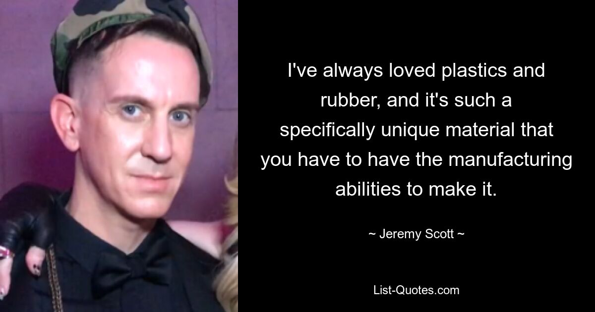 I've always loved plastics and rubber, and it's such a specifically unique material that you have to have the manufacturing abilities to make it. — © Jeremy Scott