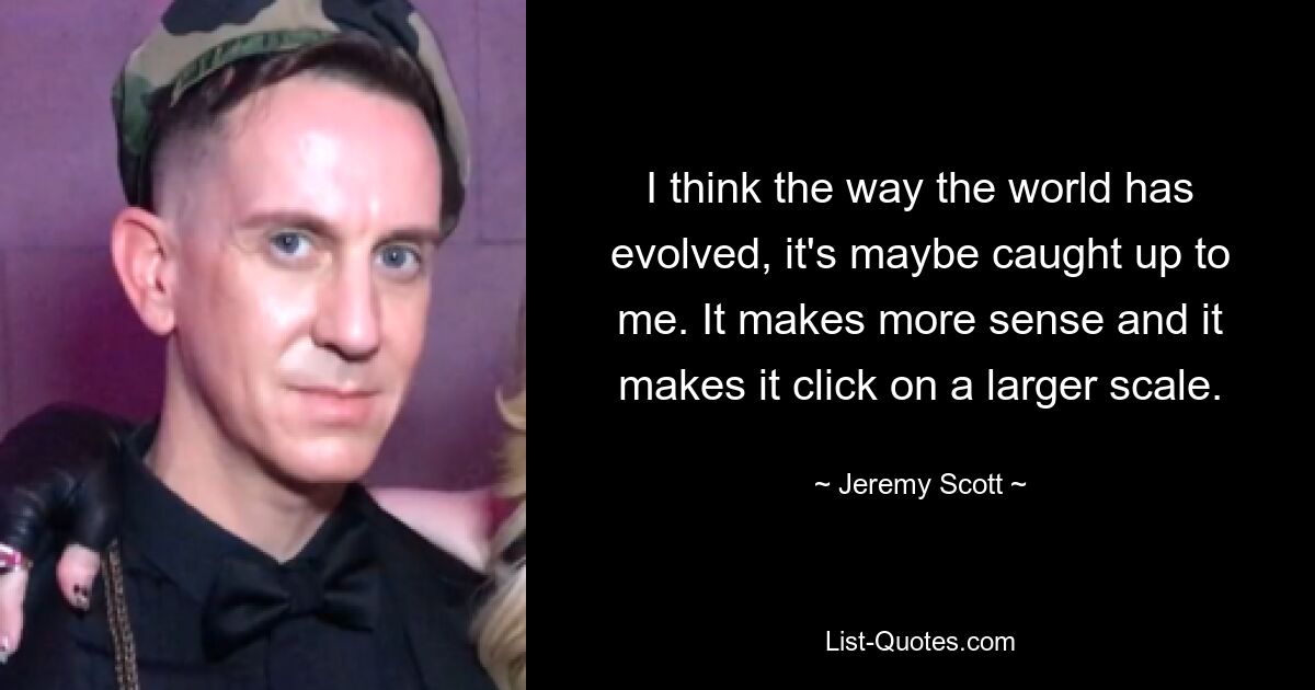 I think the way the world has evolved, it's maybe caught up to me. It makes more sense and it makes it click on a larger scale. — © Jeremy Scott