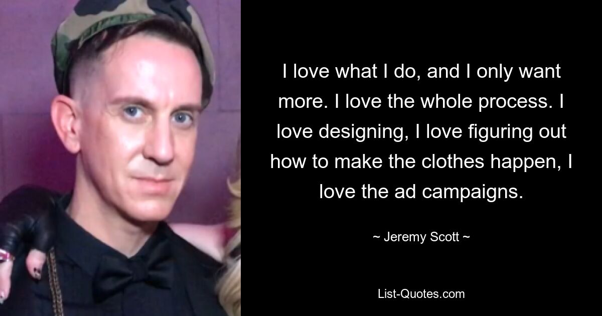 I love what I do, and I only want more. I love the whole process. I love designing, I love figuring out how to make the clothes happen, I love the ad campaigns. — © Jeremy Scott