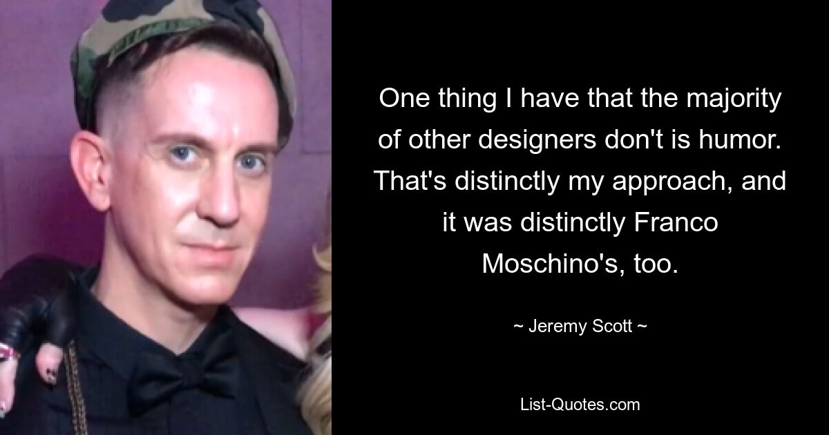 One thing I have that the majority of other designers don't is humor. That's distinctly my approach, and it was distinctly Franco Moschino's, too. — © Jeremy Scott