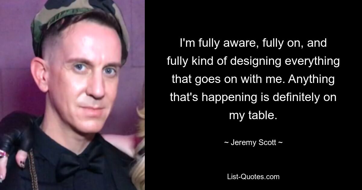 I'm fully aware, fully on, and fully kind of designing everything that goes on with me. Anything that's happening is definitely on my table. — © Jeremy Scott