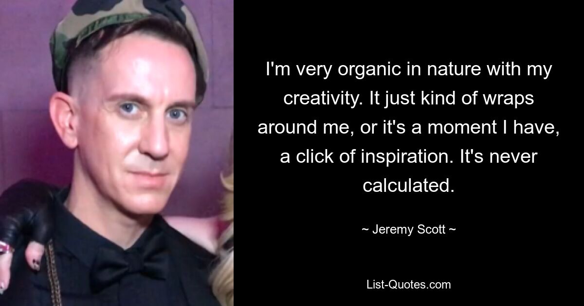 I'm very organic in nature with my creativity. It just kind of wraps around me, or it's a moment I have, a click of inspiration. It's never calculated. — © Jeremy Scott