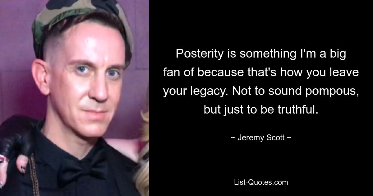 Posterity is something I'm a big fan of because that's how you leave your legacy. Not to sound pompous, but just to be truthful. — © Jeremy Scott