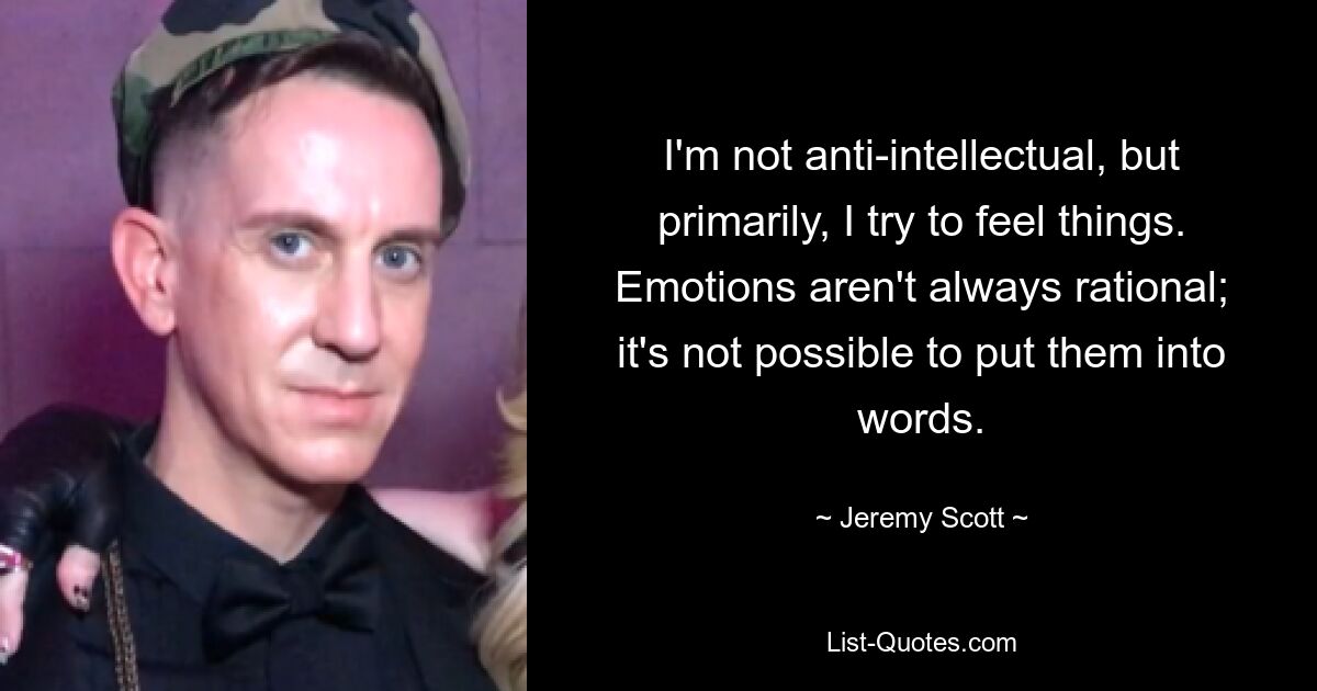 I'm not anti-intellectual, but primarily, I try to feel things. Emotions aren't always rational; it's not possible to put them into words. — © Jeremy Scott