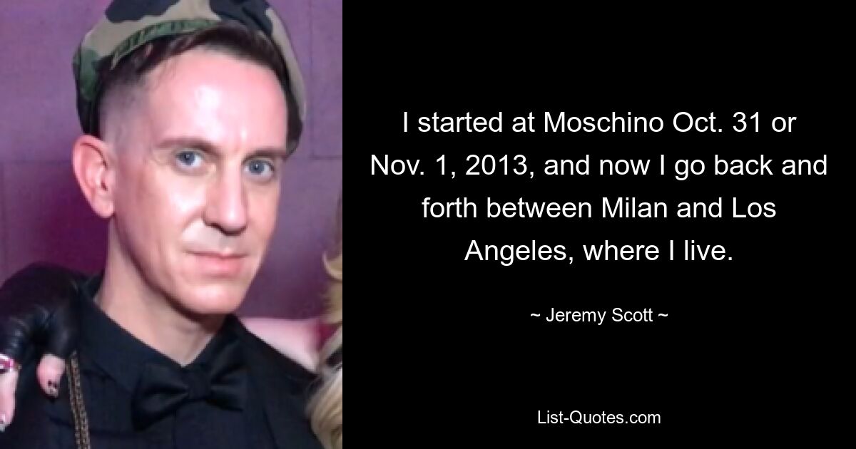 I started at Moschino Oct. 31 or Nov. 1, 2013, and now I go back and forth between Milan and Los Angeles, where I live. — © Jeremy Scott