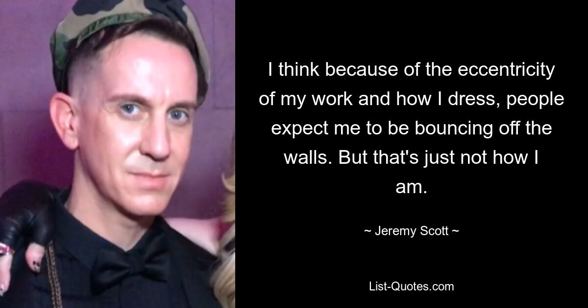 I think because of the eccentricity of my work and how I dress, people expect me to be bouncing off the walls. But that's just not how I am. — © Jeremy Scott