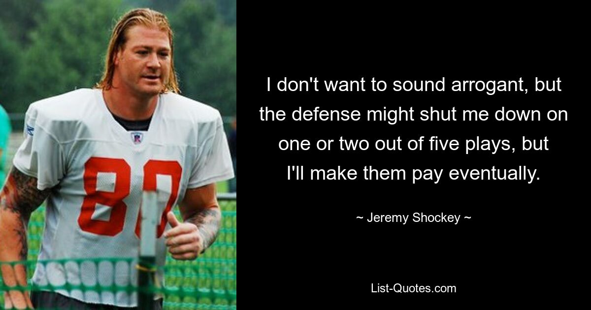 I don't want to sound arrogant, but the defense might shut me down on one or two out of five plays, but I'll make them pay eventually. — © Jeremy Shockey