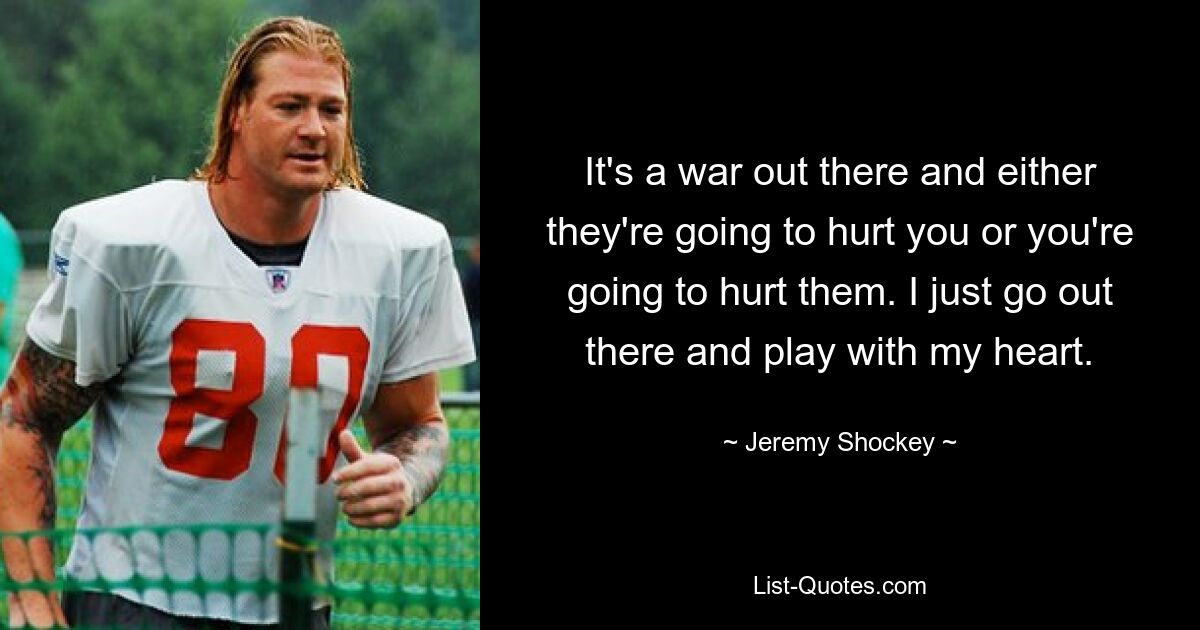 It's a war out there and either they're going to hurt you or you're going to hurt them. I just go out there and play with my heart. — © Jeremy Shockey