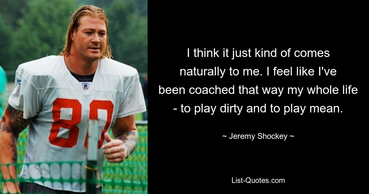 I think it just kind of comes naturally to me. I feel like I've been coached that way my whole life - to play dirty and to play mean. — © Jeremy Shockey