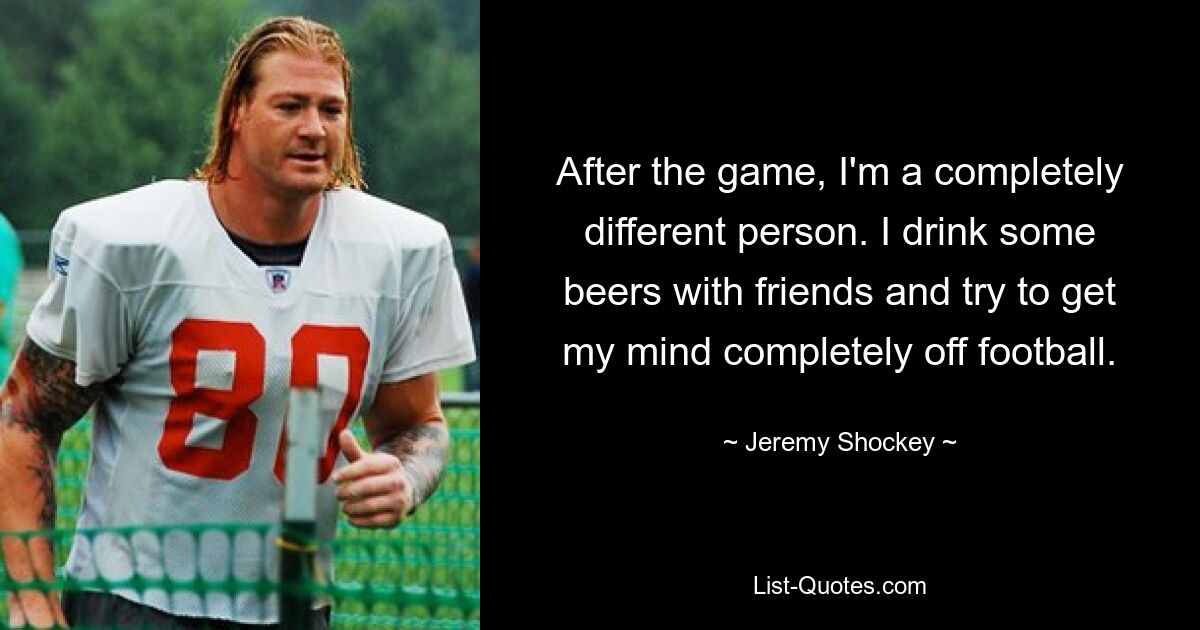 After the game, I'm a completely different person. I drink some beers with friends and try to get my mind completely off football. — © Jeremy Shockey