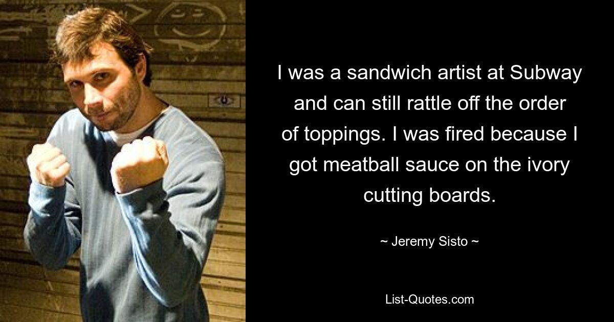 I was a sandwich artist at Subway and can still rattle off the order of toppings. I was fired because I got meatball sauce on the ivory cutting boards. — © Jeremy Sisto